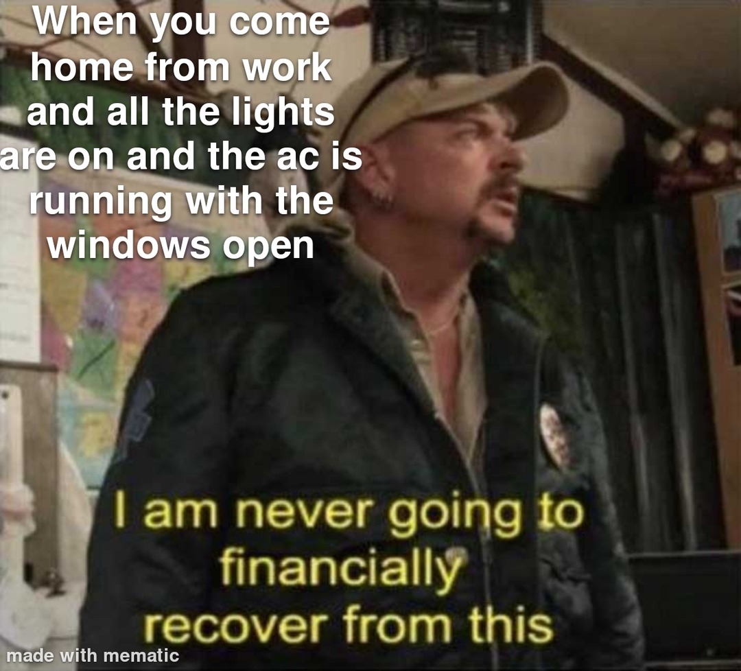 ﻿When you come home from work and all the lights are on and the ac is running with the windows open Iam never going to financially recover from this made with mematic
