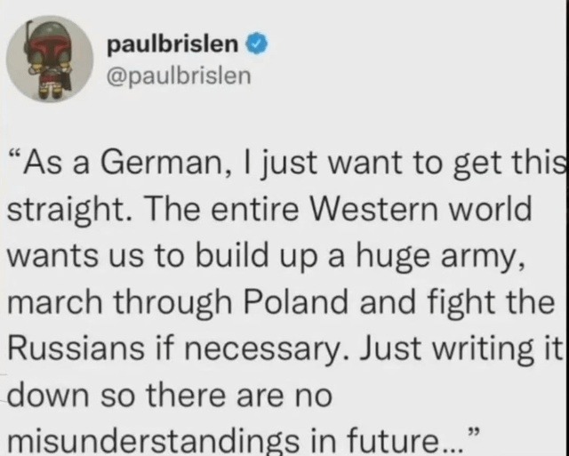 ﻿paulbrislen @paulbrislen As a German, just want to this straight: The entire Western world wants us to build up a huge army; march through Poland and fight the Russians if necessary. Just writing ith down so there are no misunderstandings in future get