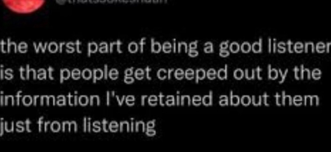 ﻿the worst part of being a good listener is that people get creeped out the information | ve retained about them just from listening by