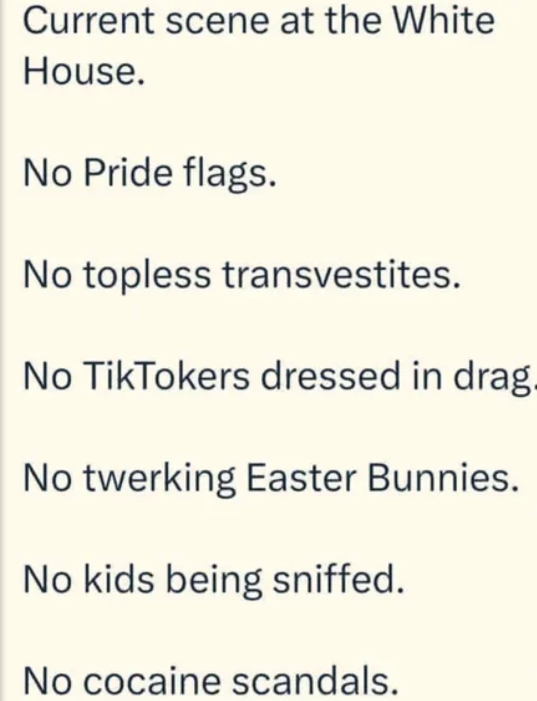﻿Current scene at the White House: No Pride No topless transvestites. No TikTokers dressed in drag No twerking Easter Bunnies_ No kids being sniffed: No cocaine scandals_ flags_
